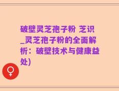 破壁灵芝孢子粉 芝识_灵芝孢子粉的全面解析：破壁技术与健康益处)