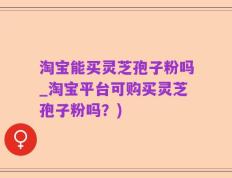 淘宝能买灵芝孢子粉吗_淘宝平台可购买灵芝孢子粉吗？)