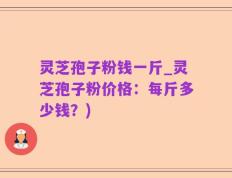 灵芝孢子粉钱一斤_灵芝孢子粉价格：每斤多少钱？)