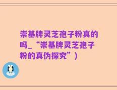 崇基牌灵芝孢子粉真的吗_“崇基牌灵芝孢子粉的真伪探究”)
