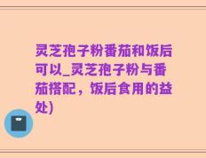 灵芝孢子粉番茄和饭后可以_灵芝孢子粉与番茄搭配，饭后食用的益处)