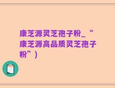 康芝源灵芝孢子粉_“康芝源高品质灵芝孢子粉”)
