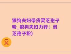 狼狗夫妇带货灵芝孢子粉_狼狗夫妇力荐：灵芝孢子粉)