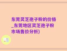 东莞灵芝孢子粉的价格_东莞地区灵芝孢子粉市场售价分析)