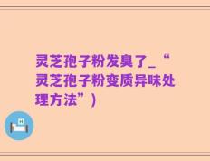 灵芝孢子粉发臭了_“灵芝孢子粉变质异味处理方法”)