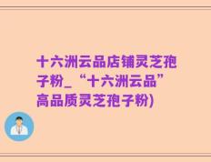 十六洲云品店铺灵芝孢子粉_“十六洲云品”高品质灵芝孢子粉)