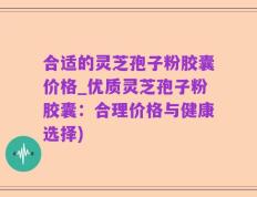 合适的灵芝孢子粉胶囊价格_优质灵芝孢子粉胶囊：合理价格与健康选择)