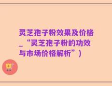 灵芝孢子粉效果及价格_“灵芝孢子粉的功效与市场价格解析”)