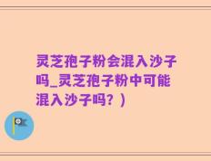 灵芝孢子粉会混入沙子吗_灵芝孢子粉中可能混入沙子吗？)