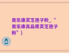 奥乐康灵芝孢子粉_“奥乐康高品质灵芝孢子粉”)