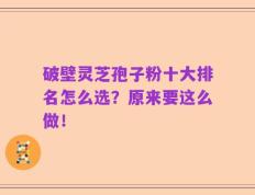 破壁灵芝孢子粉十大排名怎么选？原来要这么做！