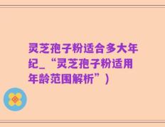 灵芝孢子粉适合多大年纪_“灵芝孢子粉适用年龄范围解析”)