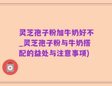 灵芝孢子粉加牛奶好不_灵芝孢子粉与牛奶搭配的益处与注意事项)