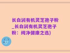 长白润有机灵芝孢子粉_长白润有机灵芝孢子粉：纯净健康之选)