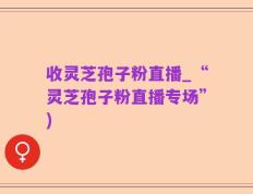 收灵芝孢子粉直播_“灵芝孢子粉直播专场”)