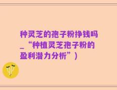 种灵芝的孢子粉挣钱吗_“种植灵芝孢子粉的盈利潜力分析”)