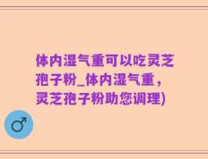 体内湿气重可以吃灵芝孢子粉_体内湿气重，灵芝孢子粉助您调理)
