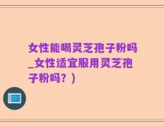 女性能喝灵芝孢子粉吗_女性适宜服用灵芝孢子粉吗？)