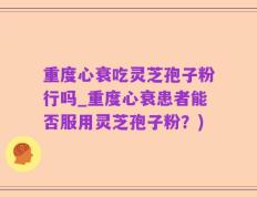 重度心衰吃灵芝孢子粉行吗_重度心衰患者能否服用灵芝孢子粉？)