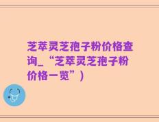 芝萃灵芝孢子粉价格查询_“芝萃灵芝孢子粉价格一览”)
