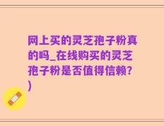 网上买的灵芝孢子粉真的吗_在线购买的灵芝孢子粉是否值得信赖？)