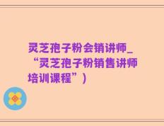 灵芝孢子粉会销讲师_“灵芝孢子粉销售讲师培训课程”)