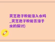 灵芝孢子粉能溶入水吗_灵芝孢子粉能否溶于水的探讨)