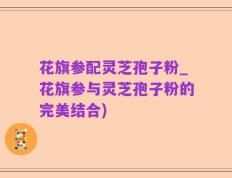 花旗参配灵芝孢子粉_花旗参与灵芝孢子粉的完美结合)