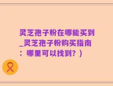 灵芝孢子粉在哪能买到_灵芝孢子粉购买指南：哪里可以找到？)
