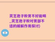 灵芝孢子粉胃不好能喝_灵芝孢子粉对胃部不适的缓解作用探讨)
