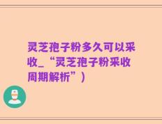 灵芝孢子粉多久可以采收_“灵芝孢子粉采收周期解析”)