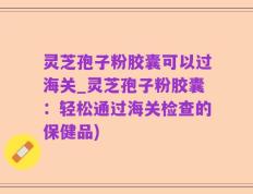 灵芝孢子粉胶囊可以过海关_灵芝孢子粉胶囊：轻松通过海关检查的保健品)