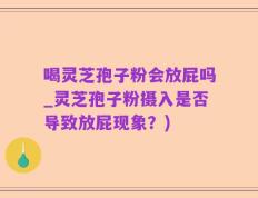 喝灵芝孢子粉会放屁吗_灵芝孢子粉摄入是否导致放屁现象？)