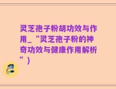 灵芝孢子粉胡功效与作用_“灵芝孢子粉的神奇功效与健康作用解析”)