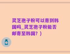 灵芝孢子粉可以寄到韩国吗_灵芝孢子粉能否邮寄至韩国？)