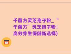 千菌方灵芝孢子粉_“千菌方”灵芝孢子粉：高效养生保健新选择)