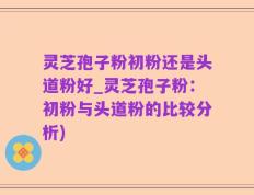 灵芝孢子粉初粉还是头道粉好_灵芝孢子粉：初粉与头道粉的比较分析)