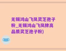 无锡鸿山飞凤灵芝孢子粉_无锡鸿山飞凤牌高品质灵芝孢子粉)