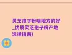 灵芝孢子粉啥地方的好_优质灵芝孢子粉产地选择指南)