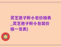 灵芝孢子粉小包价格表_灵芝孢子粉小包装价格一览表)
