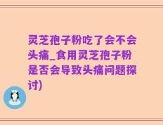 灵芝孢子粉吃了会不会头痛_食用灵芝孢子粉是否会导致头痛问题探讨)