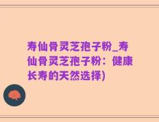 寿仙骨灵芝孢子粉_寿仙骨灵芝孢子粉：健康长寿的天然选择)