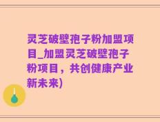 灵芝破壁孢子粉加盟项目_加盟灵芝破壁孢子粉项目，共创健康产业新未来)