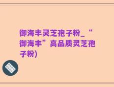 御海丰灵芝孢子粉_“御海丰”高品质灵芝孢子粉)