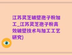 江苏灵芝破壁孢子粉加工_江苏灵芝孢子粉高效破壁技术与加工工艺研究)