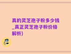 真的灵芝孢子粉多少钱_真正灵芝孢子粉价格解析)