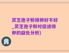 灵芝孢子粉排卵好不好_灵芝孢子粉对促进排卵的益处分析)