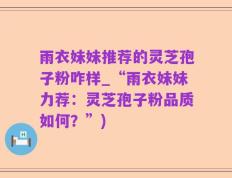 雨衣妹妹推荐的灵芝孢子粉咋样_“雨衣妹妹力荐：灵芝孢子粉品质如何？”)