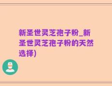 新圣世灵芝孢子粉_新圣世灵芝孢子粉的天然选择)