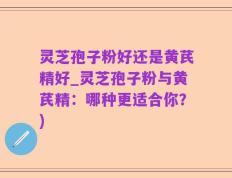 灵芝孢子粉好还是黄芪精好_灵芝孢子粉与黄芪精：哪种更适合你？)